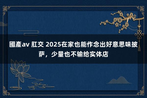 國產av 肛交 2025在家也能作念出好意思味披萨，少量也不输给实体店