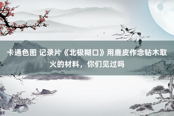 卡通色图 记录片《北极糊口》用鹿皮作念钻木取火的材料，你们见过吗