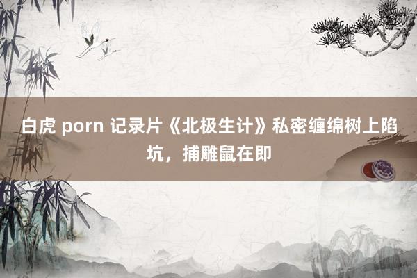 白虎 porn 记录片《北极生计》私密缠绵树上陷坑，捕雕鼠在即