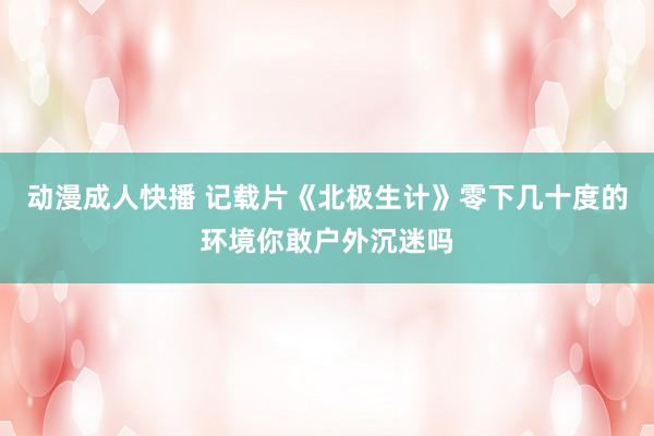 动漫成人快播 记载片《北极生计》零下几十度的环境你敢户外沉迷吗