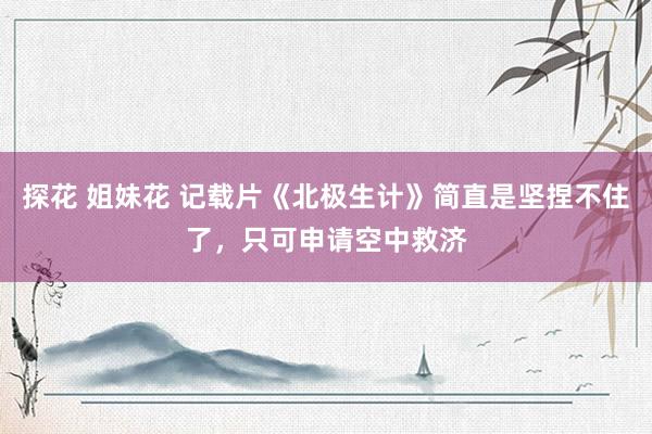探花 姐妹花 记载片《北极生计》简直是坚捏不住了，只可申请空中救济