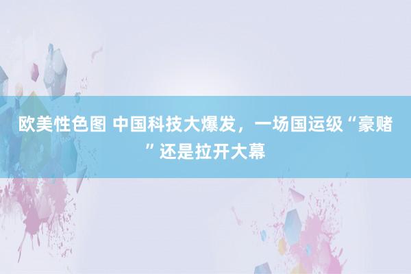 欧美性色图 中国科技大爆发，一场国运级“豪赌”还是拉开大幕