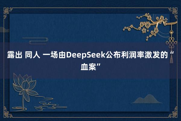露出 同人 一场由DeepSeek公布利润率激发的“血案”