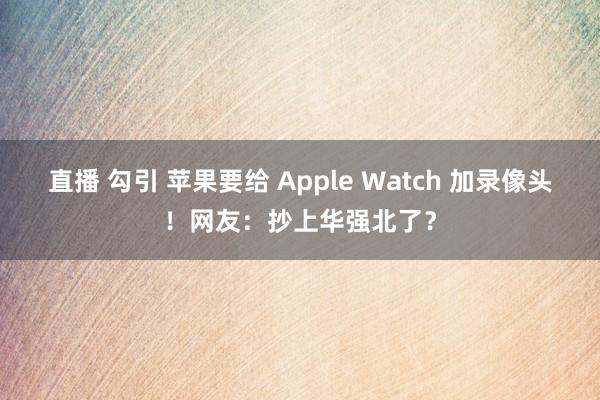 直播 勾引 苹果要给 Apple Watch 加录像头！网友：抄上华强北了？