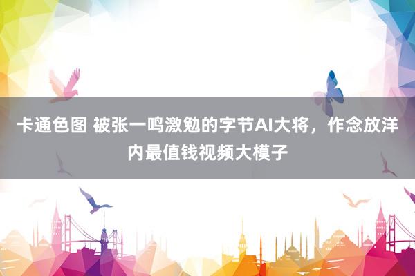 卡通色图 被张一鸣激勉的字节AI大将，作念放洋内最值钱视频大模子