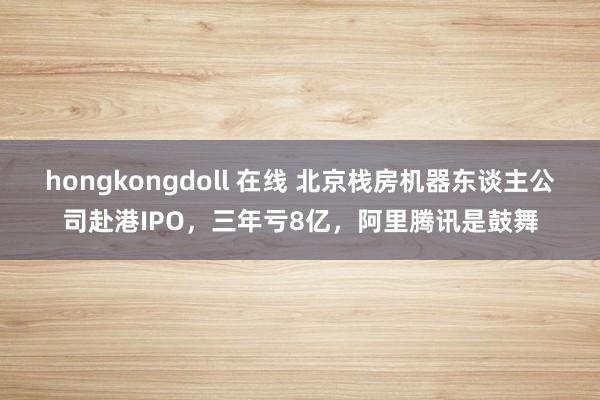 hongkongdoll 在线 北京栈房机器东谈主公司赴港IPO，三年亏8亿，阿里腾讯是鼓舞